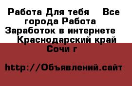 Работа Для тебя  - Все города Работа » Заработок в интернете   . Краснодарский край,Сочи г.